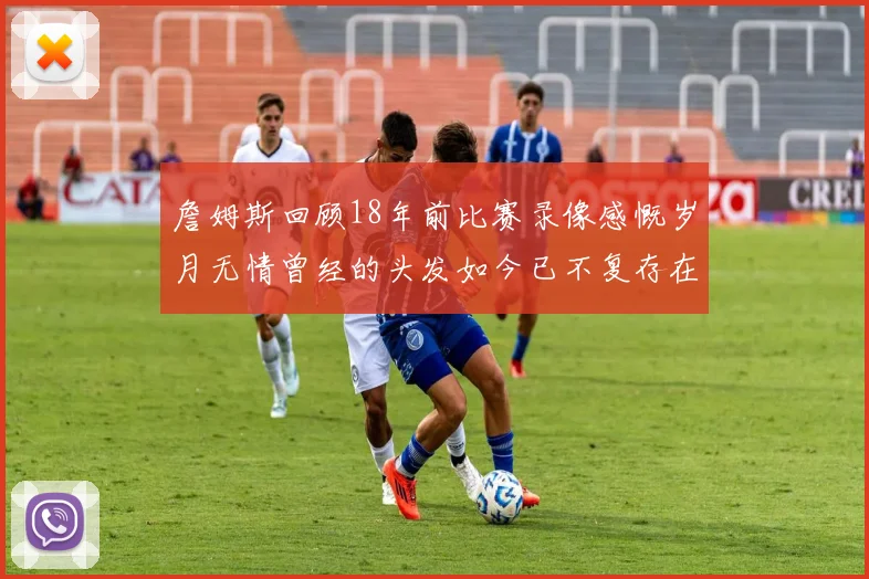 詹姆斯回顾18年前比赛录像感慨岁月无情曾经的头发如今已不复存在