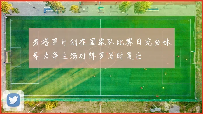 劳塔罗计划在国家队比赛日充分休养力争主场对阵罗马时复出