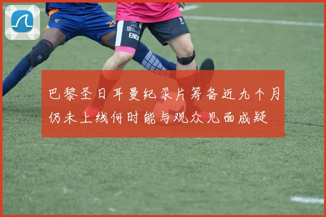 巴黎圣日耳曼纪录片筹备近九个月仍未上线何时能与观众见面成疑