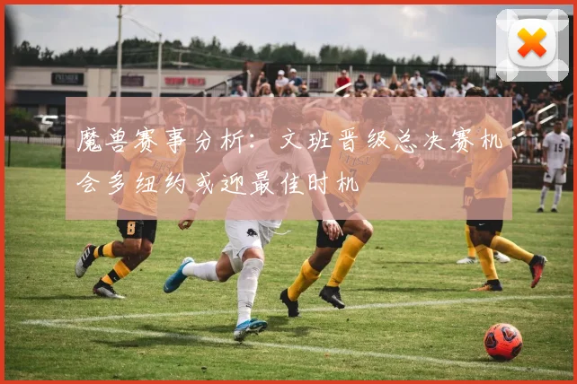 魔兽赛事分析：文班晋级总决赛机会多纽约或迎最佳时机