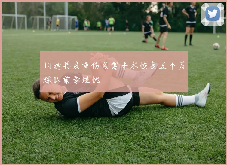 门迪再度重伤或需手术恢复五个月球队前景堪忧