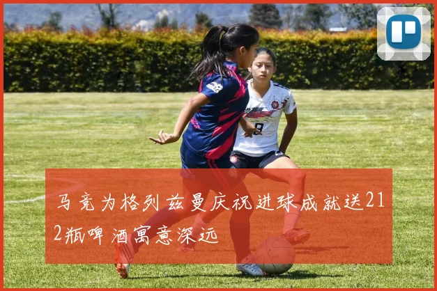 马竞为格列兹曼庆祝进球成就送212瓶啤酒寓意深远