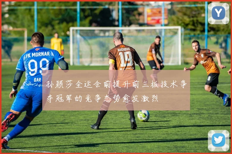 孙颖莎全运会前提升前三板技术争夺冠军的竞争态势愈发激烈