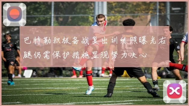 巴特勒积极备战复出训练照曝光右腿仍需保护措施显现努力决心