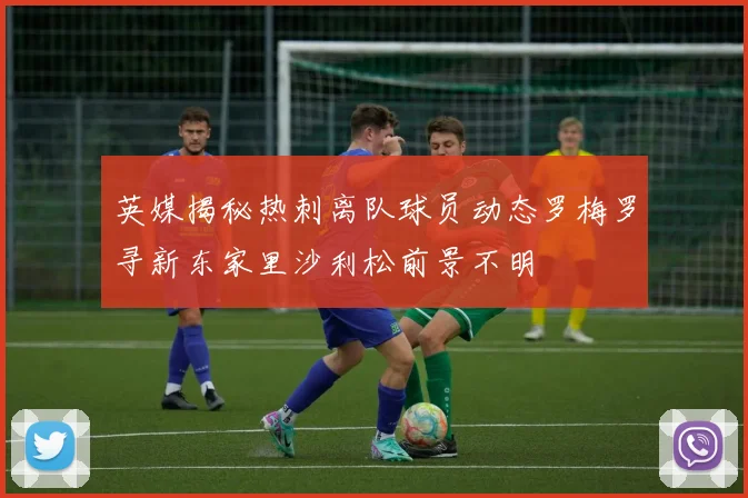 英媒揭秘热刺离队球员动态罗梅罗寻新东家里沙利松前景不明