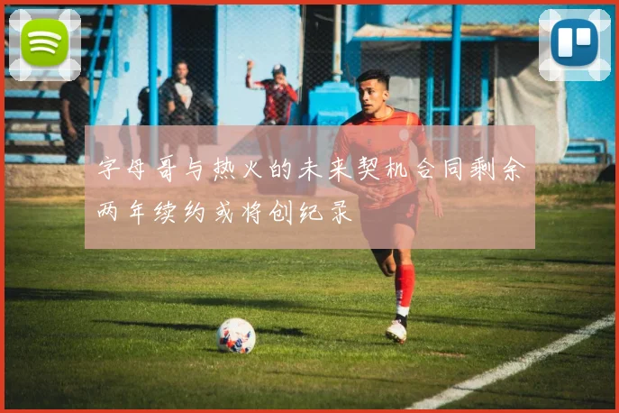 字母哥与热火的未来契机合同剩余两年续约或将创纪录