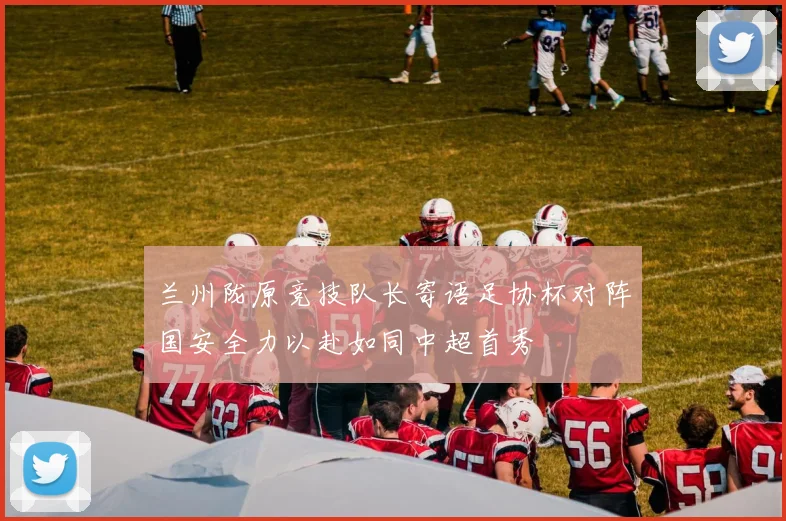 兰州陇原竞技队长寄语足协杯对阵国安全力以赴如同中超首秀