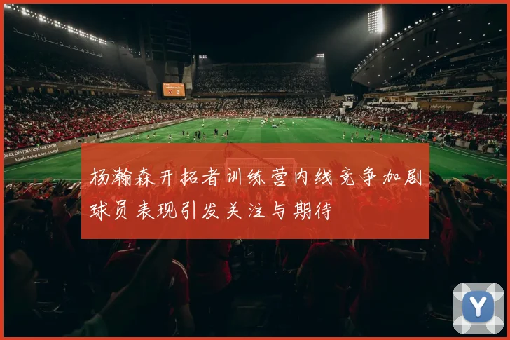 杨瀚森开拓者训练营内线竞争加剧球员表现引发关注与期待
