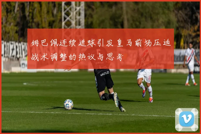 姆巴佩连续进球引发皇马前场压迫战术调整的热议与思考