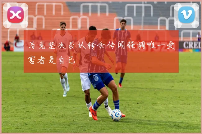马竞坚决否认转会传闻强调唯一受害者是自己