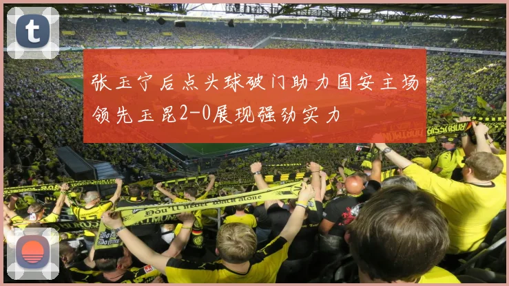张玉宁后点头球破门助力国安主场领先玉昆2-0展现强劲实力