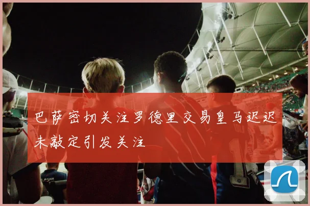 巴萨密切关注罗德里交易皇马迟迟未敲定引发关注