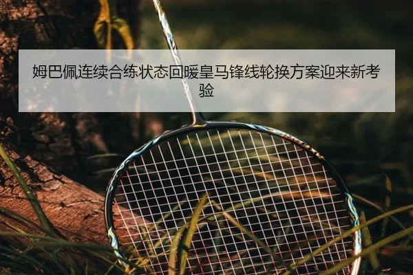 姆巴佩连续合练状态回暖皇马锋线轮换方案迎来新考验 - hth.conapp