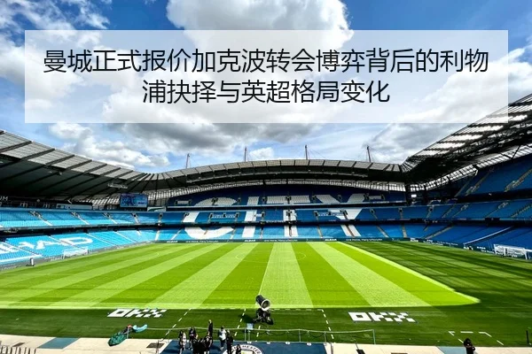 曼城正式报价加克波转会博弈背后的利物浦抉择与英超格局变化 - hth.conapp
