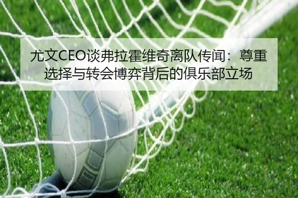 尤文CEO谈弗拉霍维奇离队传闻：尊重选择与转会博弈背后的俱乐部立场 - hth.conapp